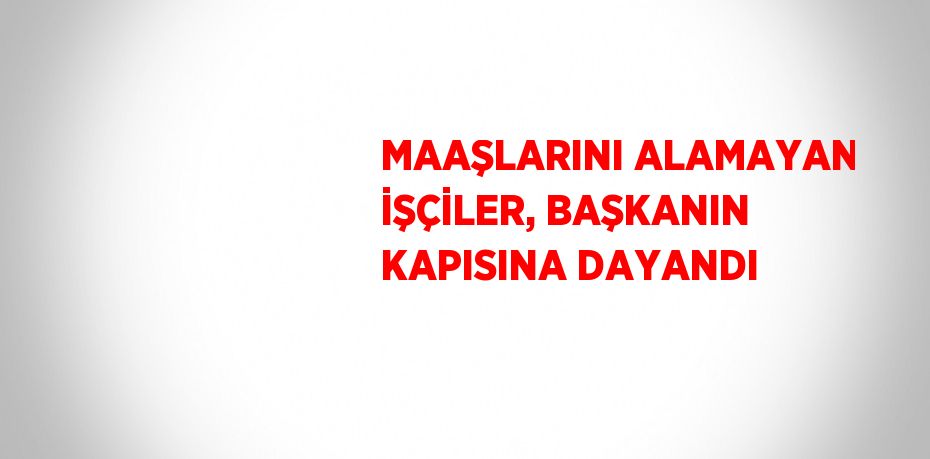 MAAŞLARINI ALAMAYAN İŞÇİLER, BAŞKANIN KAPISINA DAYANDI