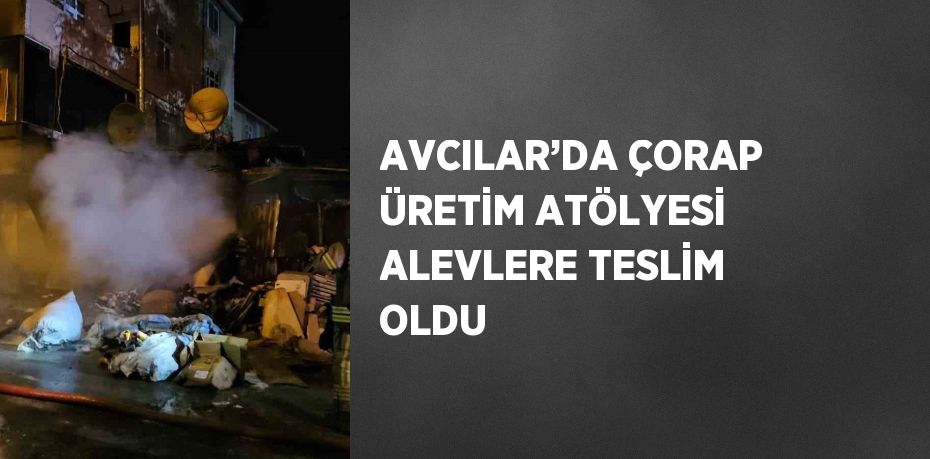 AVCILAR’DA ÇORAP ÜRETİM ATÖLYESİ ALEVLERE TESLİM OLDU