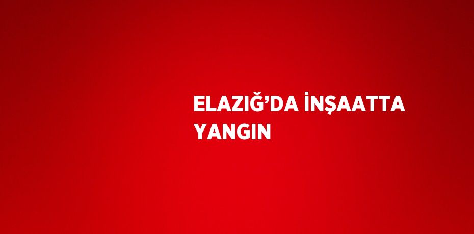 ELAZIĞ’DA İNŞAATTA YANGIN