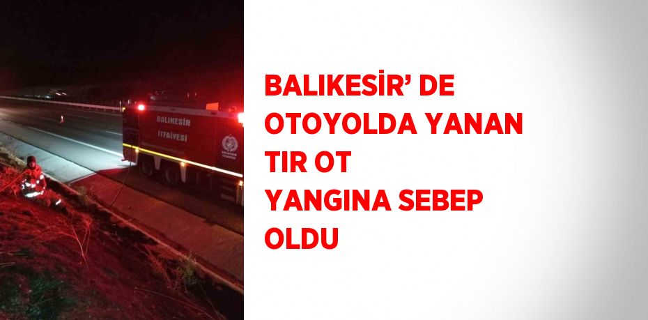 BALIKESİR’ DE OTOYOLDA YANAN TIR OT YANGINA SEBEP OLDU