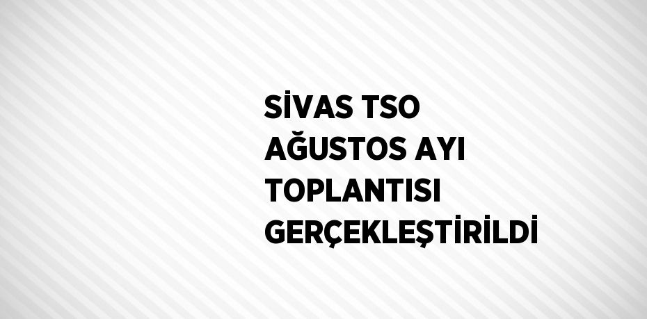 SİVAS TSO AĞUSTOS AYI TOPLANTISI GERÇEKLEŞTİRİLDİ