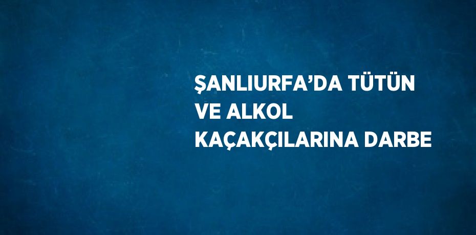 ŞANLIURFA’DA TÜTÜN VE ALKOL KAÇAKÇILARINA DARBE
