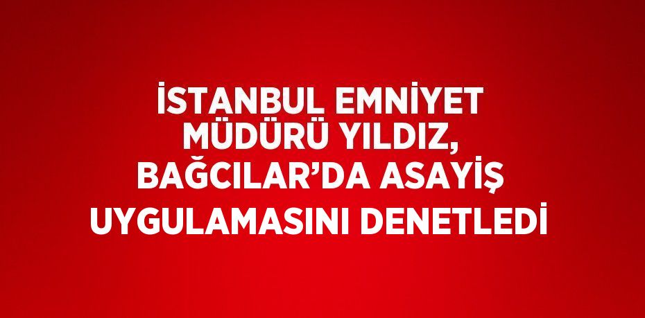 İSTANBUL EMNİYET MÜDÜRÜ YILDIZ, BAĞCILAR’DA ASAYİŞ UYGULAMASINI DENETLEDİ