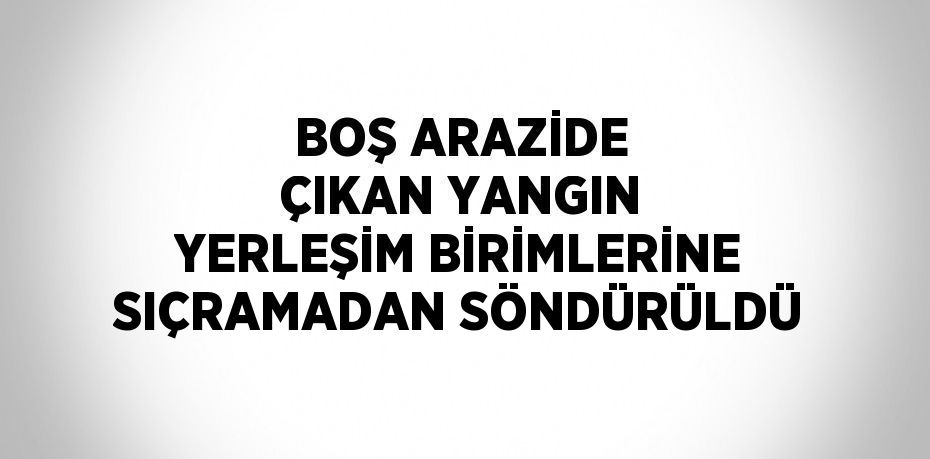 BOŞ ARAZİDE ÇIKAN YANGIN YERLEŞİM BİRİMLERİNE SIÇRAMADAN SÖNDÜRÜLDÜ