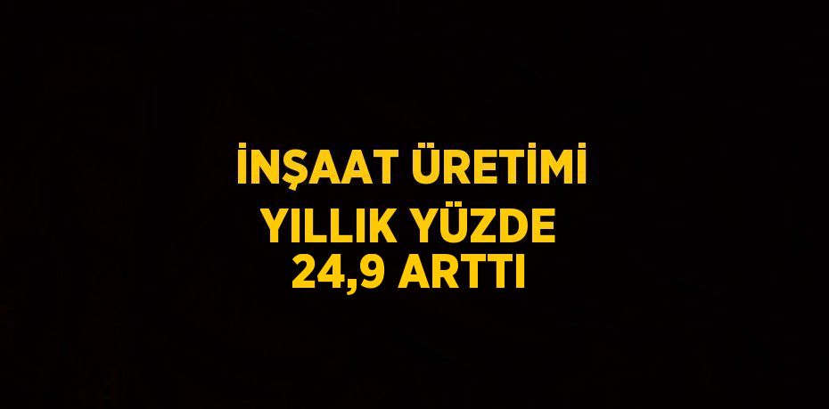 İNŞAAT ÜRETİMİ YILLIK YÜZDE 24,9 ARTTI