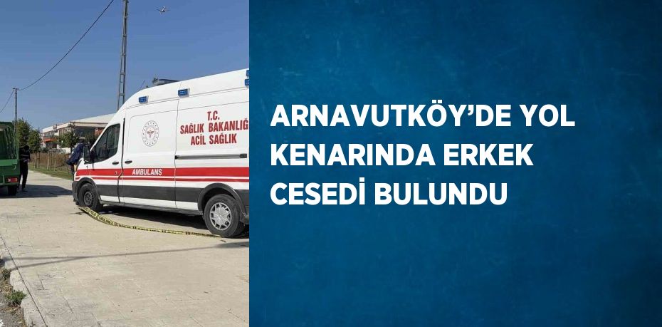 ARNAVUTKÖY’DE YOL KENARINDA ERKEK CESEDİ BULUNDU