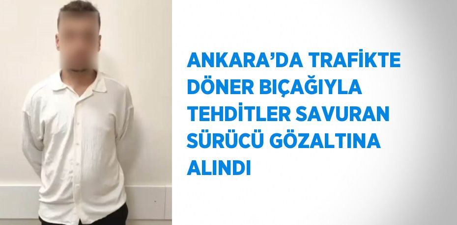 ANKARA’DA TRAFİKTE DÖNER BIÇAĞIYLA TEHDİTLER SAVURAN SÜRÜCÜ GÖZALTINA ALINDI