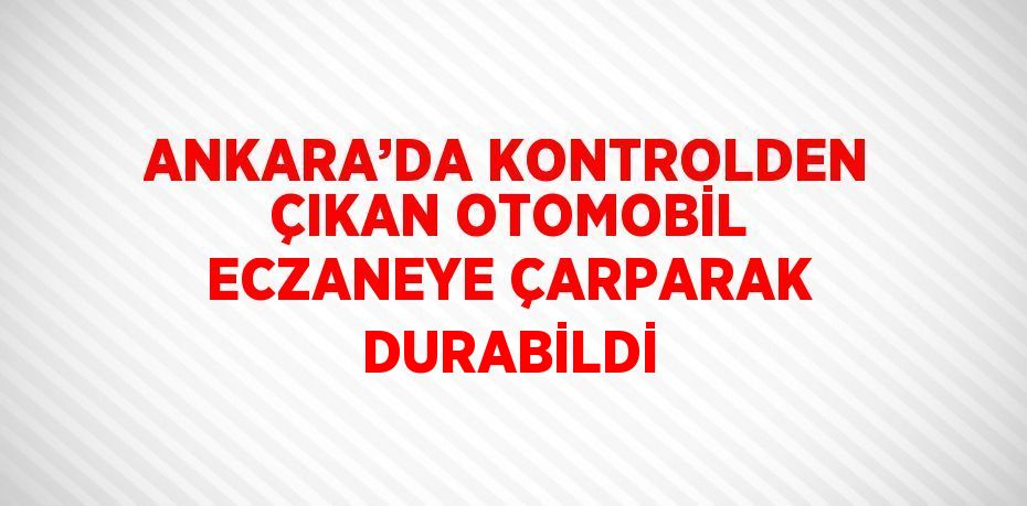 ANKARA’DA KONTROLDEN ÇIKAN OTOMOBİL ECZANEYE ÇARPARAK DURABİLDİ