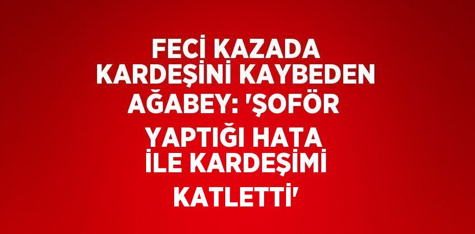 FECİ KAZADA KARDEŞİNİ KAYBEDEN AĞABEY: 'ŞOFÖR YAPTIĞI HATA İLE KARDEŞİMİ KATLETTİ'