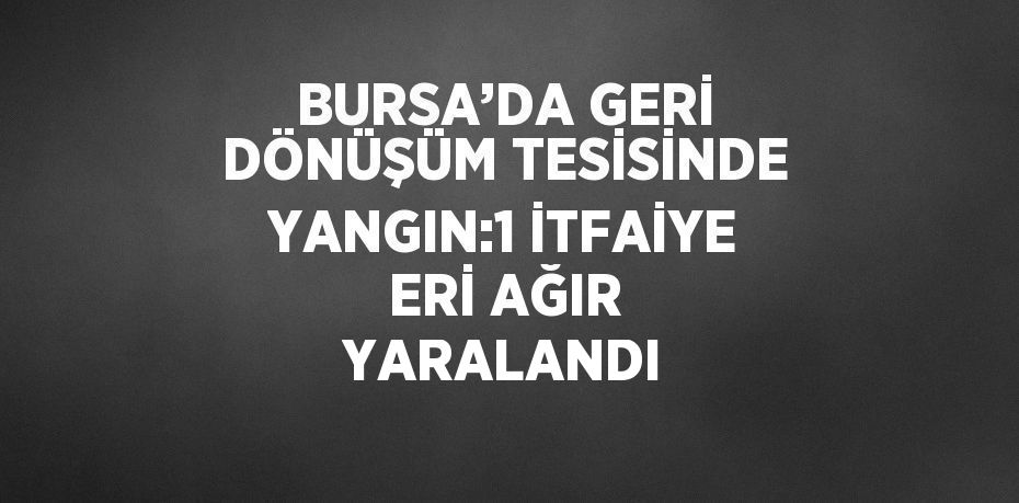 BURSA’DA GERİ DÖNÜŞÜM TESİSİNDE YANGIN:1 İTFAİYE ERİ AĞIR YARALANDI