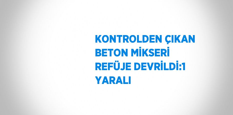 KONTROLDEN ÇIKAN BETON MİKSERİ REFÜJE DEVRİLDİ:1 YARALI