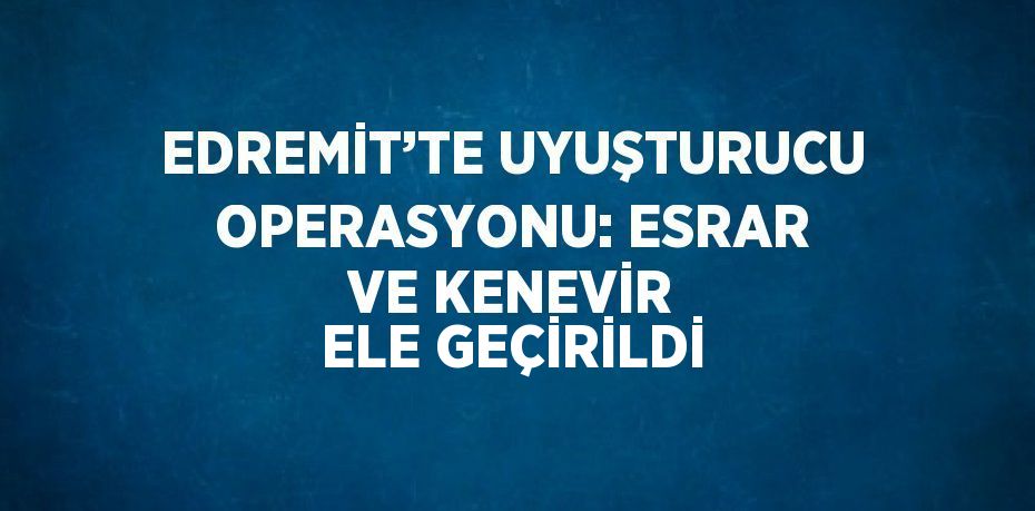 EDREMİT’TE UYUŞTURUCU OPERASYONU: ESRAR VE KENEVİR ELE GEÇİRİLDİ
