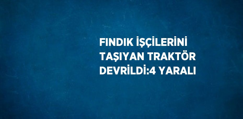 FINDIK İŞÇİLERİNİ TAŞIYAN TRAKTÖR DEVRİLDİ:4 YARALI