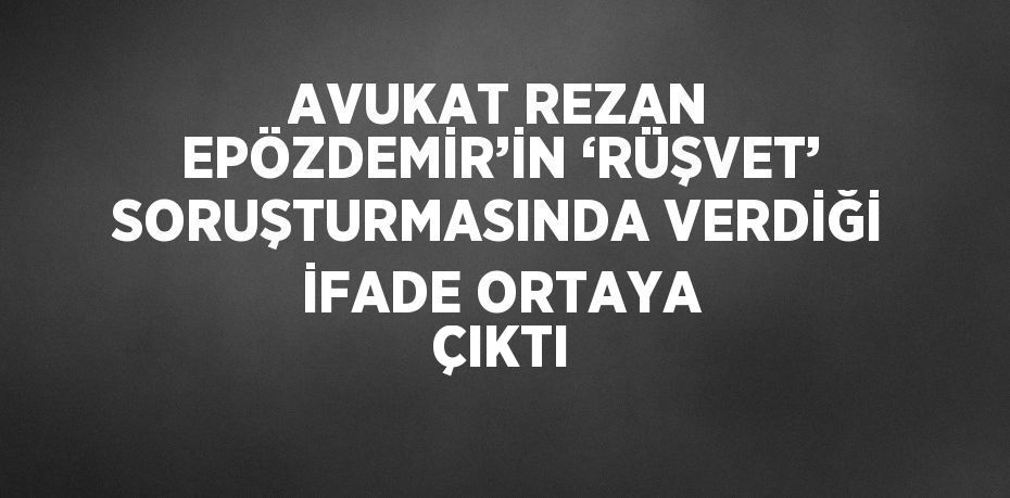 AVUKAT REZAN EPÖZDEMİR’İN ‘RÜŞVET’ SORUŞTURMASINDA VERDİĞİ İFADE ORTAYA ÇIKTI