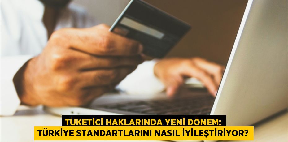 TÜKETİCİ HAKLARINDA YENİ DÖNEM: TÜRKİYE STANDARTLARINI NASIL İYİLEŞTİRİYOR?