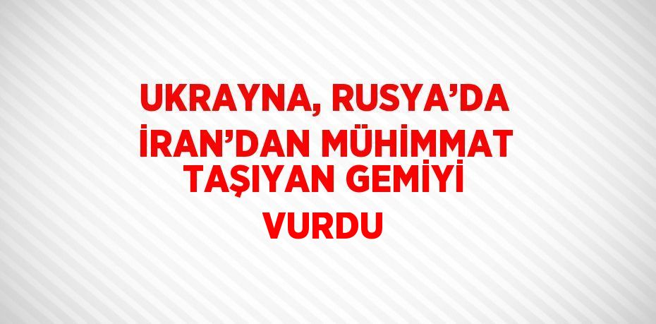 UKRAYNA, RUSYA’DA İRAN’DAN MÜHİMMAT TAŞIYAN GEMİYİ VURDU