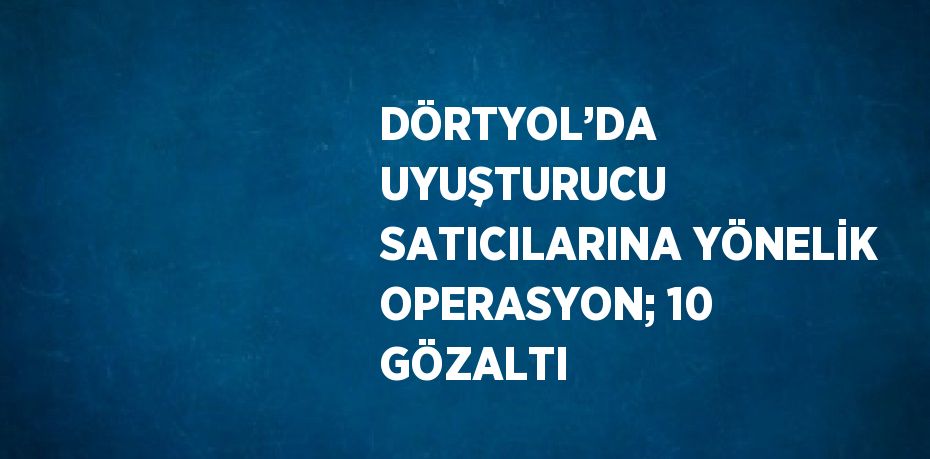 DÖRTYOL’DA UYUŞTURUCU SATICILARINA YÖNELİK OPERASYON; 10 GÖZALTI