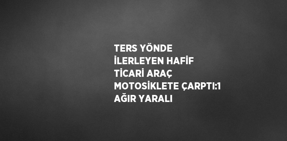TERS YÖNDE İLERLEYEN HAFİF TİCARİ ARAÇ MOTOSİKLETE ÇARPTI:1 AĞIR YARALI