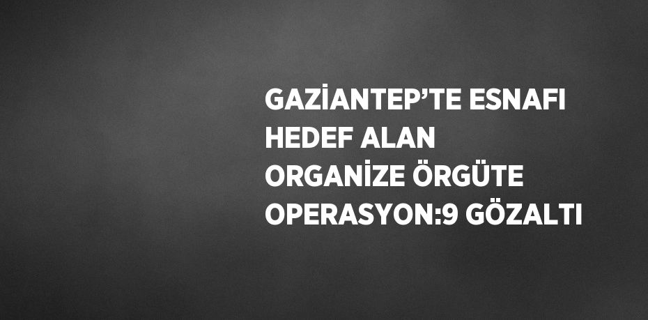 GAZİANTEP’TE ESNAFI HEDEF ALAN ORGANİZE ÖRGÜTE OPERASYON:9 GÖZALTI