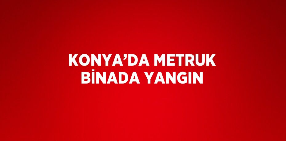 KONYA’DA METRUK BİNADA YANGIN