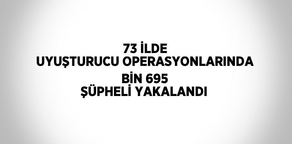 73 İLDE UYUŞTURUCU OPERASYONLARINDA BİN 695 ŞÜPHELİ YAKALANDI