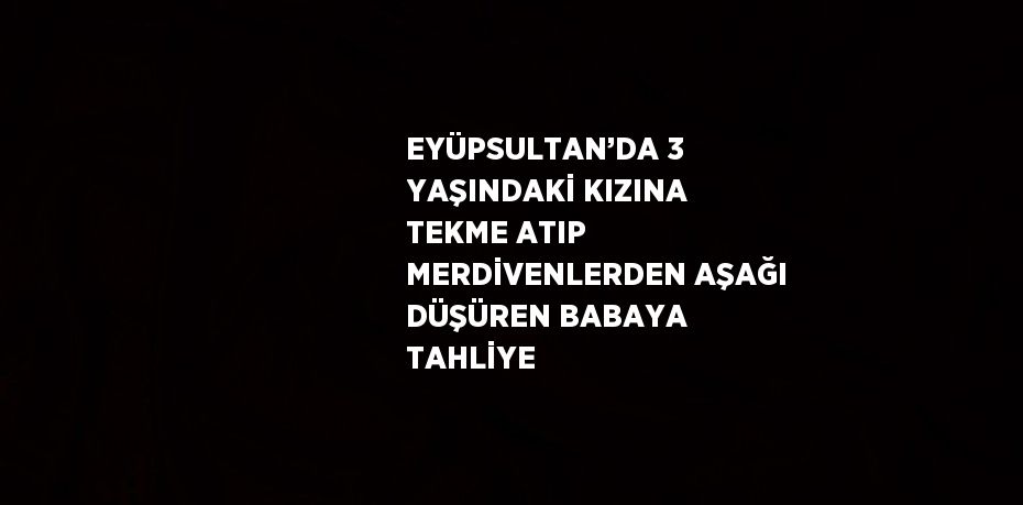 EYÜPSULTAN’DA 3 YAŞINDAKİ KIZINA TEKME ATIP MERDİVENLERDEN AŞAĞI DÜŞÜREN BABAYA TAHLİYE