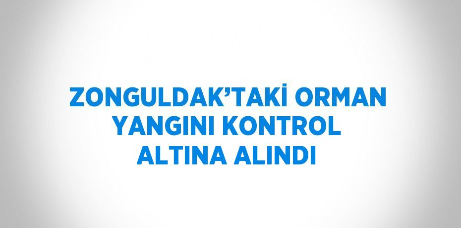 ZONGULDAK’TAKİ ORMAN YANGINI KONTROL ALTINA ALINDI