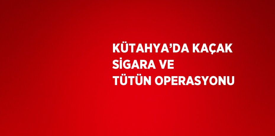 KÜTAHYA’DA KAÇAK SİGARA VE TÜTÜN OPERASYONU