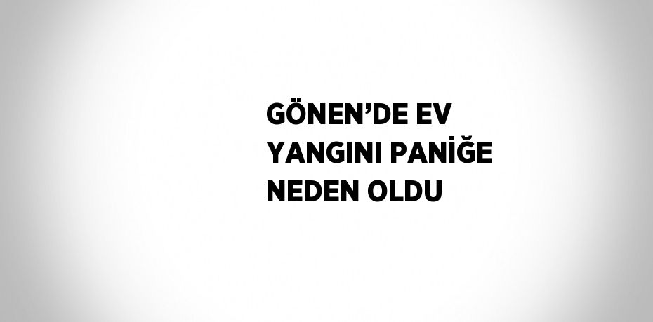 GÖNEN’DE EV YANGINI PANİĞE NEDEN OLDU