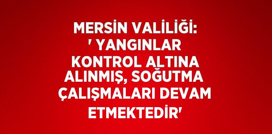 MERSİN VALİLİĞİ: ' YANGINLAR KONTROL ALTINA ALINMIŞ, SOĞUTMA ÇALIŞMALARI DEVAM ETMEKTEDİR'