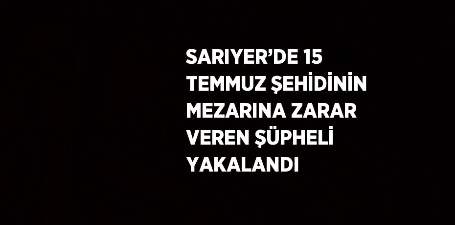 SARIYER’DE 15 TEMMUZ ŞEHİDİNİN MEZARINA ZARAR VEREN ŞÜPHELİ YAKALANDI