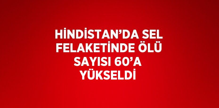 HİNDİSTAN’DA SEL FELAKETİNDE ÖLÜ SAYISI 60’A YÜKSELDİ