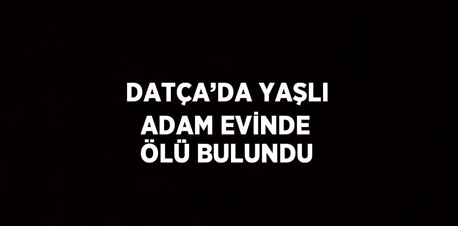 DATÇA’DA YAŞLI ADAM EVİNDE ÖLÜ BULUNDU