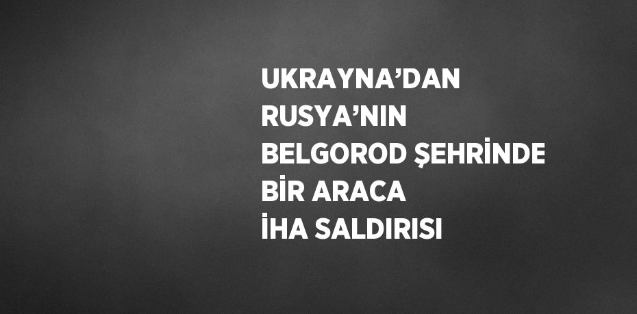 UKRAYNA’DAN RUSYA’NIN BELGOROD ŞEHRİNDE BİR ARACA İHA SALDIRISI