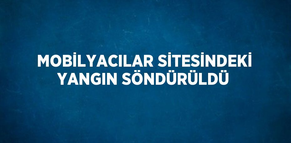MOBİLYACILAR SİTESİNDEKİ YANGIN SÖNDÜRÜLDÜ