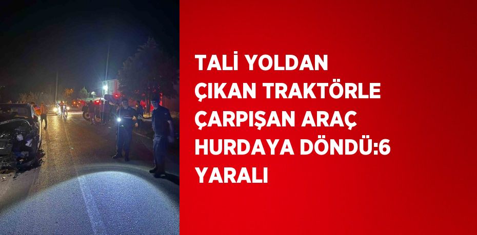 TALİ YOLDAN ÇIKAN TRAKTÖRLE ÇARPIŞAN ARAÇ HURDAYA DÖNDÜ:6 YARALI
