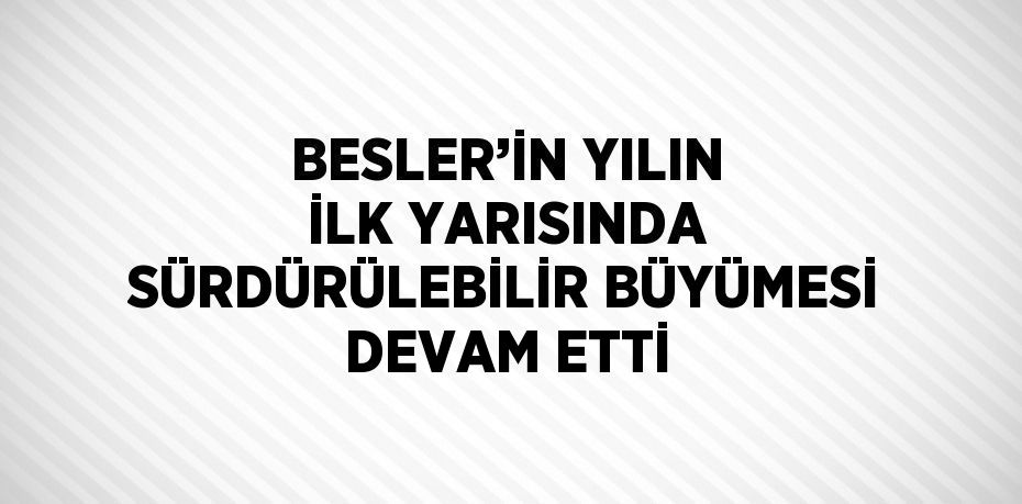 BESLER’İN YILIN İLK YARISINDA SÜRDÜRÜLEBİLİR BÜYÜMESİ DEVAM ETTİ