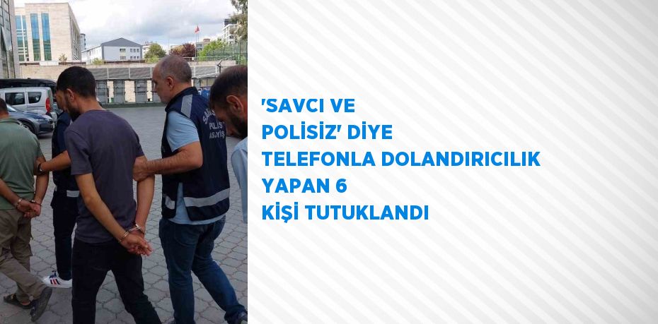 'SAVCI VE POLİSİZ' DİYE TELEFONLA DOLANDIRICILIK YAPAN 6 KİŞİ TUTUKLANDI