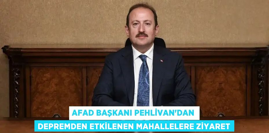AFAD BAŞKANI PEHLİVAN'DAN DEPREMDEN ETKİLENEN MAHALLELERE ZİYARET