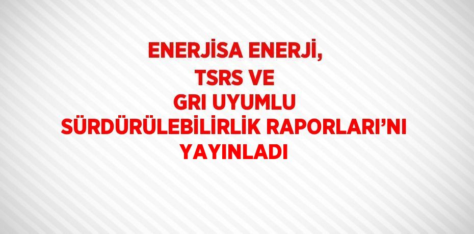 ENERJİSA ENERJİ, TSRS VE GRI UYUMLU SÜRDÜRÜLEBİLİRLİK RAPORLARI’NI YAYINLADI