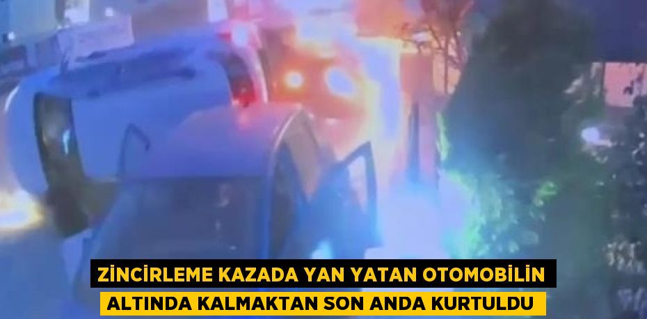 ZİNCİRLEME KAZADA YAN YATAN OTOMOBİLİN ALTINDA KALMAKTAN SON ANDA KURTULDU