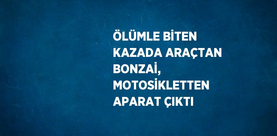 ÖLÜMLE BİTEN KAZADA ARAÇTAN BONZAİ, MOTOSİKLETTEN APARAT ÇIKTI