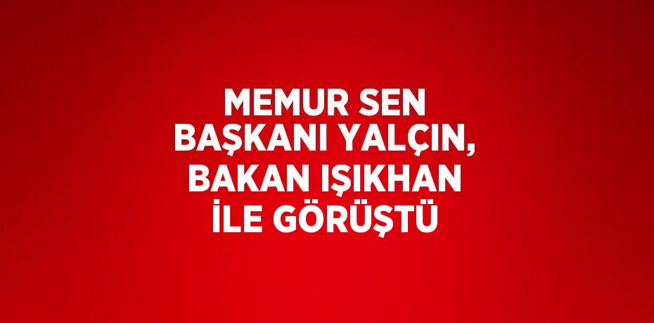 MEMUR SEN BAŞKANI YALÇIN, BAKAN IŞIKHAN İLE GÖRÜŞTÜ