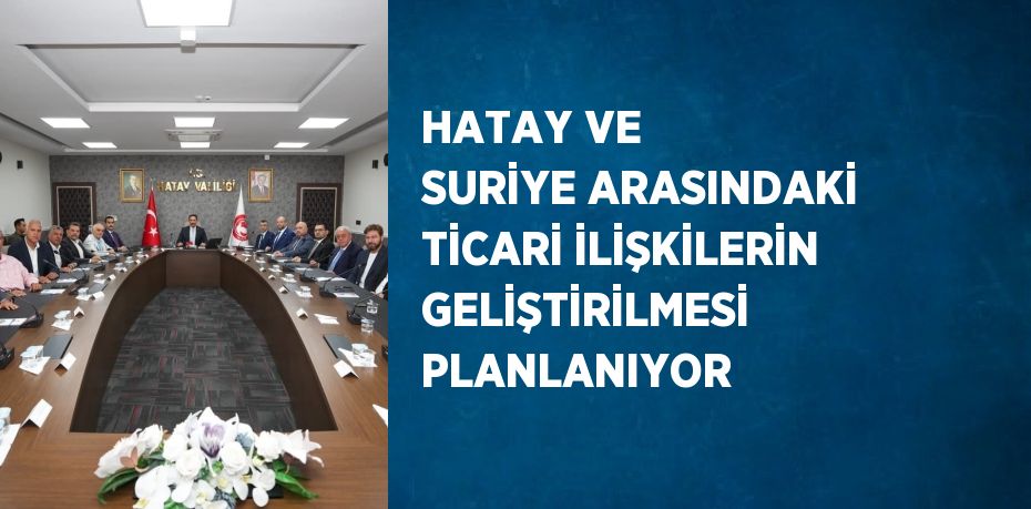 HATAY VE SURİYE ARASINDAKİ TİCARİ İLİŞKİLERİN GELİŞTİRİLMESİ PLANLANIYOR