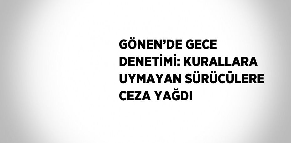 GÖNEN’DE GECE DENETİMİ: KURALLARA UYMAYAN SÜRÜCÜLERE CEZA YAĞDI
