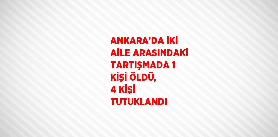 ANKARA’DA İKİ AİLE ARASINDAKİ TARTIŞMADA 1 KİŞİ ÖLDÜ, 4 KİŞİ TUTUKLANDI