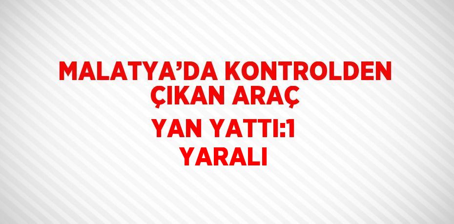 MALATYA’DA KONTROLDEN ÇIKAN ARAÇ YAN YATTI:1 YARALI