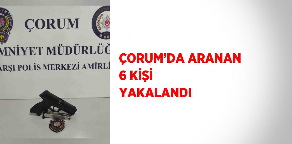ÇORUM’DA ARANAN 6 KİŞİ YAKALANDI