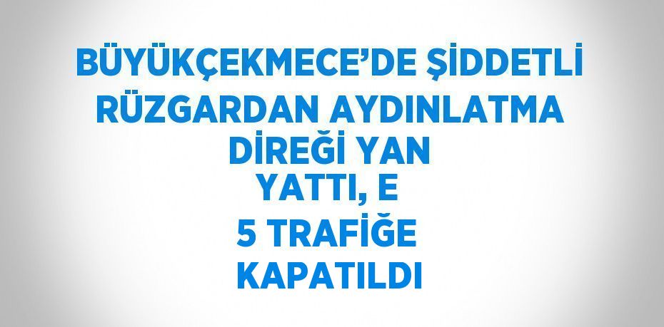 BÜYÜKÇEKMECE’DE ŞİDDETLİ RÜZGARDAN AYDINLATMA DİREĞİ YAN YATTI, E 5 TRAFİĞE KAPATILDI