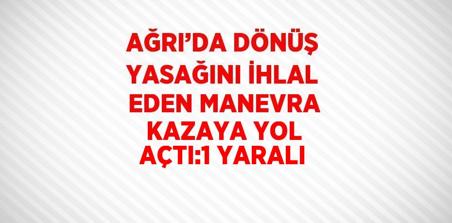 AĞRI’DA DÖNÜŞ YASAĞINI İHLAL EDEN MANEVRA KAZAYA YOL AÇTI:1 YARALI